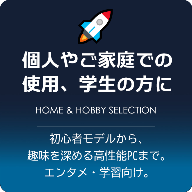 個人やご家庭での使用、学生の方におすすめPC 初心者モデルから、趣味を深める高性能PCまで。エンタメ・学習向け。