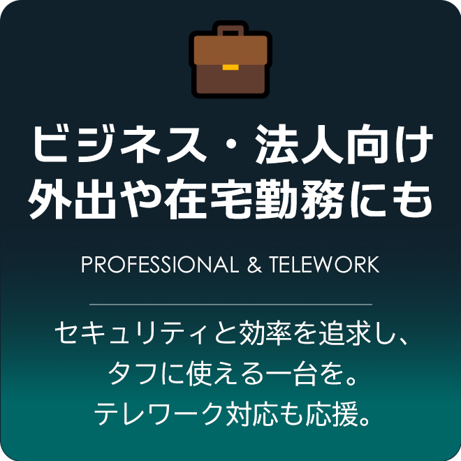 ビジネス・法人向けPC。外出や在宅勤務にも。 セキュリティと効率を追求し、タフに使える一台を。テレワーク対応も応援。